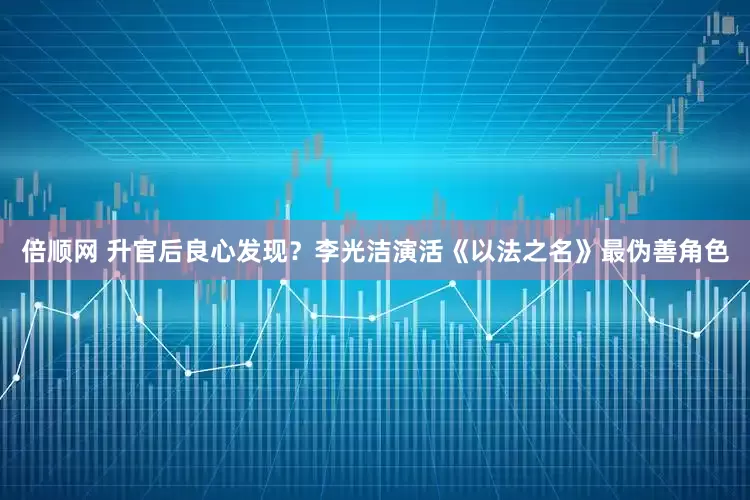 倍顺网 升官后良心发现？李光洁演活《以法之名》最伪善角色