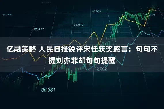 亿融策略 人民日报锐评宋佳获奖感言：句句不提刘亦菲却句句提醒