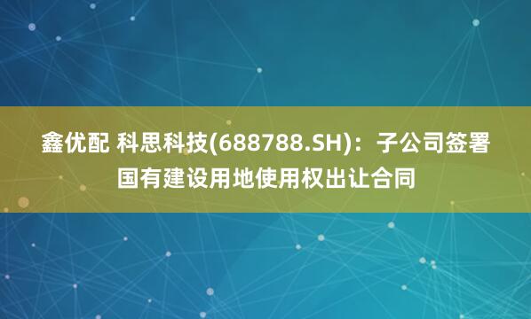 鑫优配 科思科技(688788.SH)：子公司签署国有建设用地使用权出让合同
