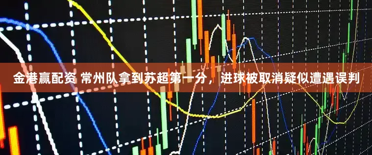 金港赢配资 常州队拿到苏超第一分，进球被取消疑似遭遇误判