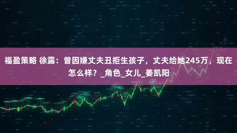 福盈策略 徐露：曾因嫌丈夫丑拒生孩子，丈夫给她245万，现在怎么样？_角色_女儿_姜凯阳