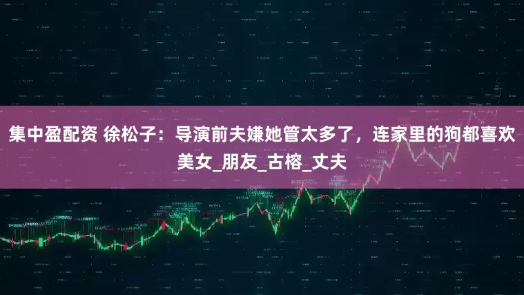 集中盈配资 徐松子：导演前夫嫌她管太多了，连家里的狗都喜欢美女_朋友_古榕_丈夫