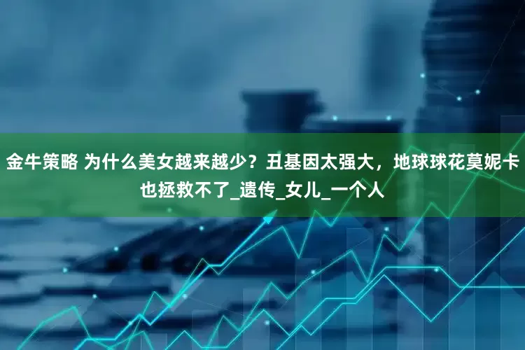 金牛策略 为什么美女越来越少？丑基因太强大，地球球花莫妮卡也拯救不了_遗传_女儿_一个人