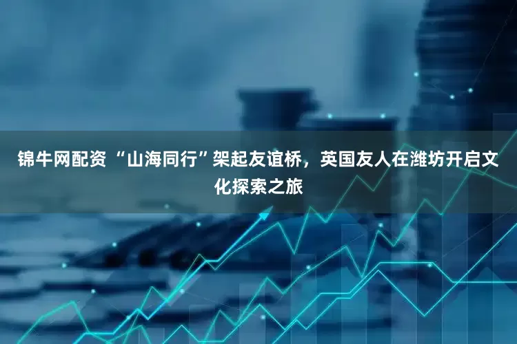 锦牛网配资 “山海同行”架起友谊桥，英国友人在潍坊开启文化探索之旅