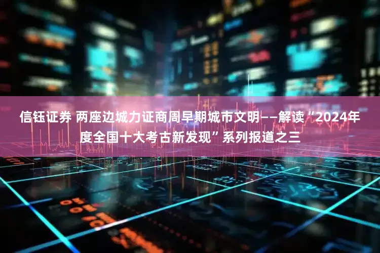 信钰证券 两座边城力证商周早期城市文明——解读“2024年度全国十大考古新发现”系列报道之三