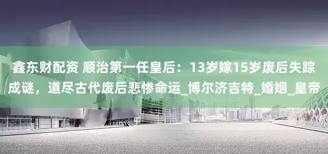 鑫东财配资 顺治第一任皇后：13岁嫁15岁废后失踪成谜，道尽古代废后悲惨命运_博尔济吉特_婚姻_皇帝