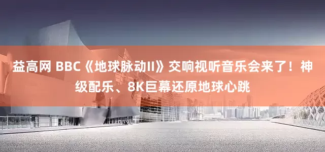 益高网 BBC《地球脉动II》交响视听音乐会来了！神级配乐、8K巨幕还原地球心跳