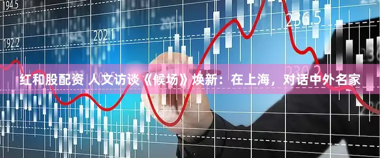 红和股配资 人文访谈《候场》焕新：在上海，对话中外名家