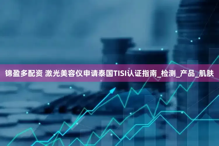 锦盈多配资 激光美容仪申请泰国TISI认证指南_检测_产品_肌肤