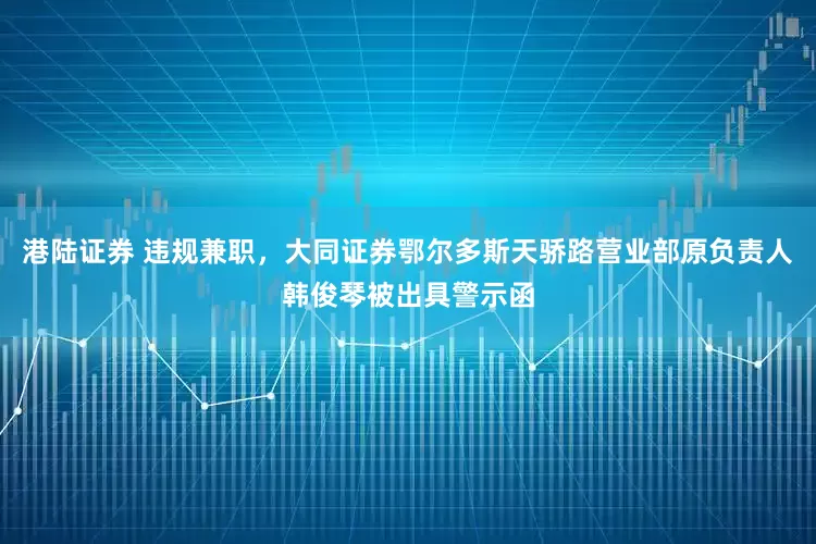 港陆证券 违规兼职，大同证券鄂尔多斯天骄路营业部原负责人韩俊琴被出具警示函