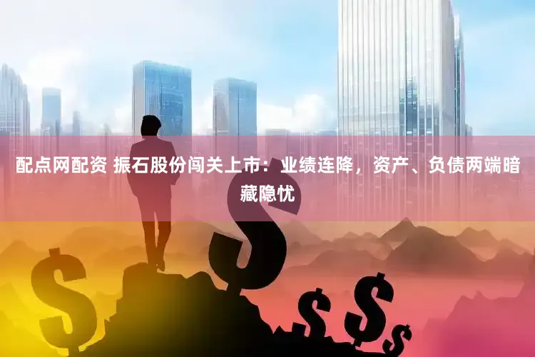 配点网配资 振石股份闯关上市：业绩连降，资产、负债两端暗藏隐忧