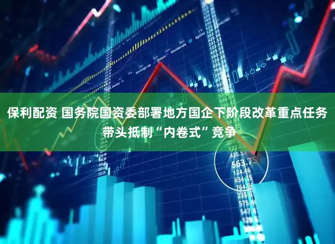 保利配资 国务院国资委部署地方国企下阶段改革重点任务 带头抵制“内卷式”竞争