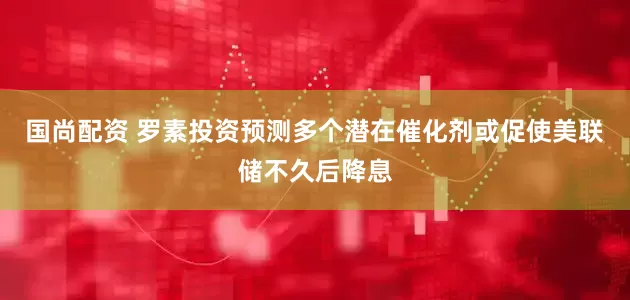国尚配资 罗素投资预测多个潜在催化剂或促使美联储不久后降息