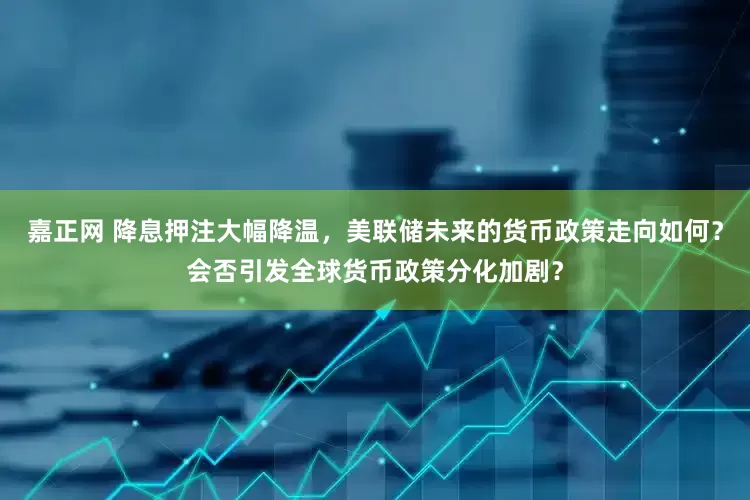 嘉正网 降息押注大幅降温，美联储未来的货币政策走向如何？会否引发全球货币政策分化加剧？