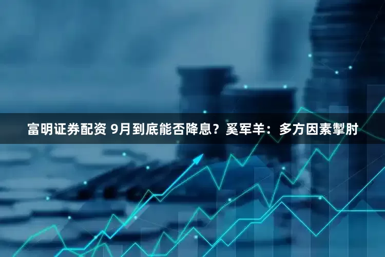 富明证券配资 9月到底能否降息？奚军羊：多方因素掣肘