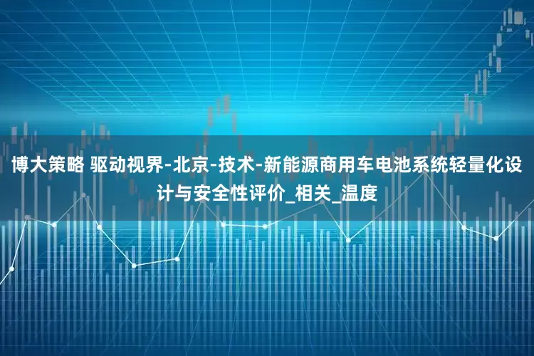 博大策略 驱动视界-北京-技术-新能源商用车电池系统轻量化设计与安全性评价_相关_温度