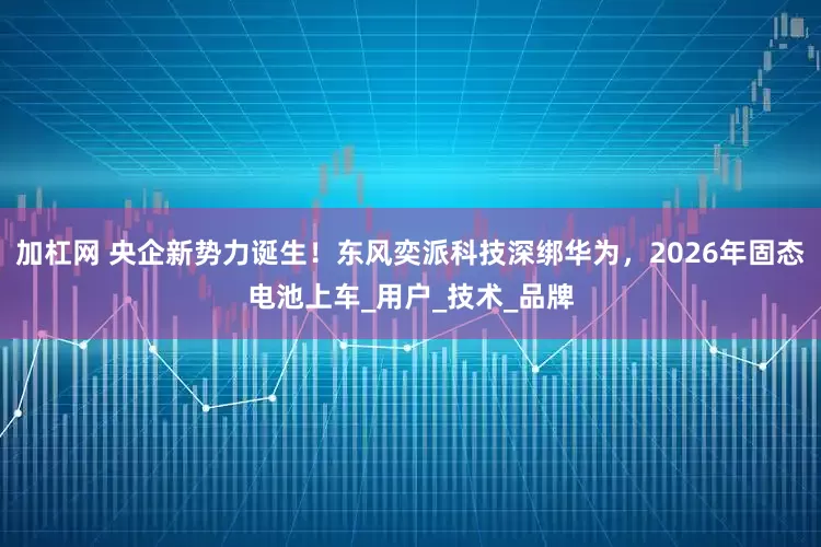 加杠网 央企新势力诞生！东风奕派科技深绑华为，2026年固态电池上车_用户_技术_品牌