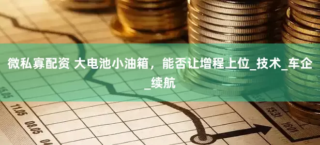 微私寡配资 大电池小油箱，能否让增程上位_技术_车企_续航