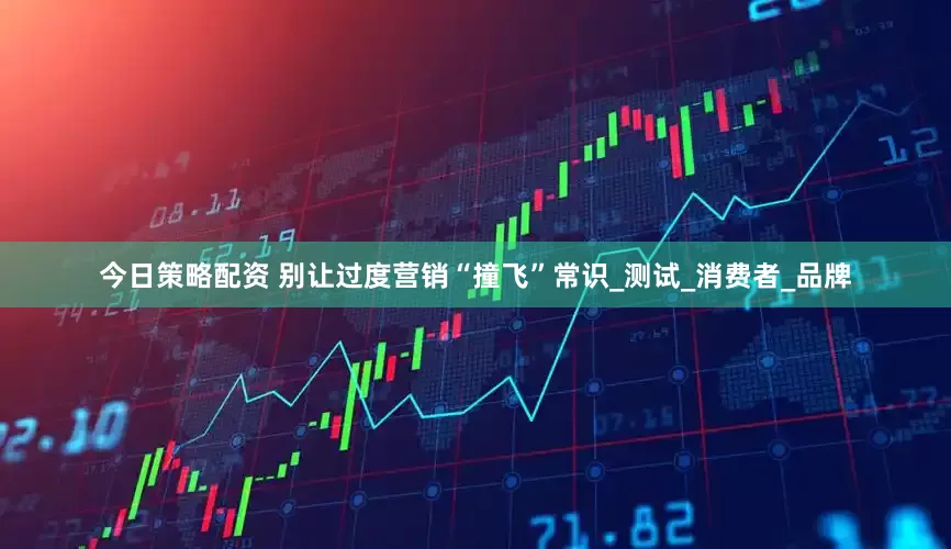 今日策略配资 别让过度营销“撞飞”常识_测试_消费者_品牌