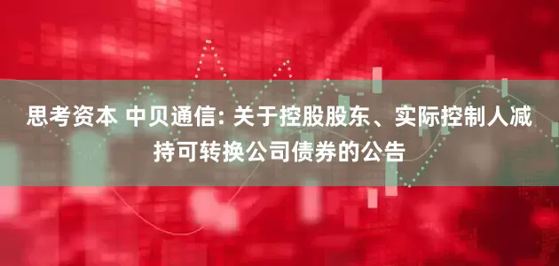 思考资本 中贝通信: 关于控股股东、实际控制人减持可转换公司债券的公告