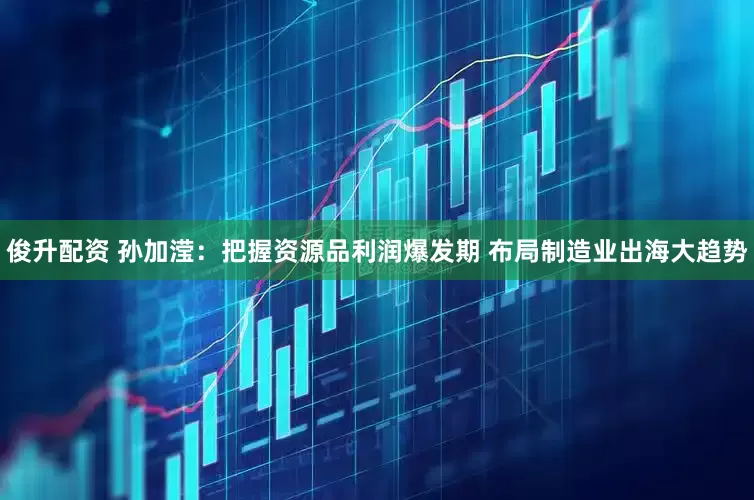 俊升配资 孙加滢：把握资源品利润爆发期 布局制造业出海大趋势