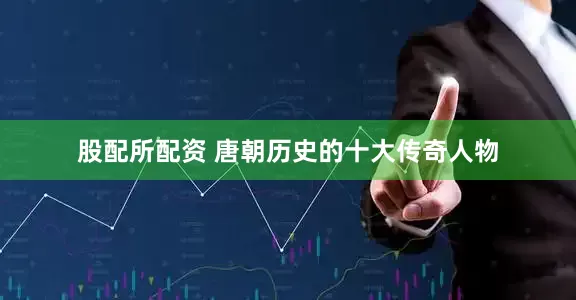 股配所配资 唐朝历史的十大传奇人物