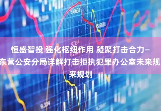 恒盛智投 强化枢纽作用 凝聚打击合力——东营公安分局详解打击拒执犯罪办公室未来规划