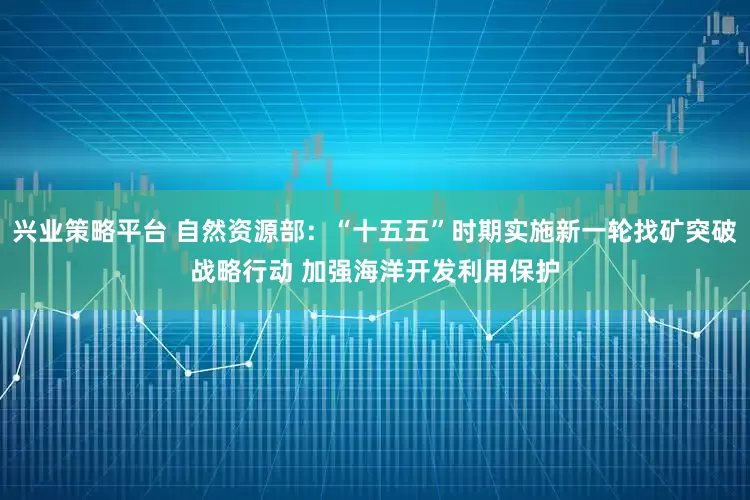兴业策略平台 自然资源部：“十五五”时期实施新一轮找矿突破战略行动 加强海洋开发利用保护