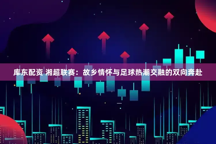 库东配资 湘超联赛：故乡情怀与足球热潮交融的双向奔赴