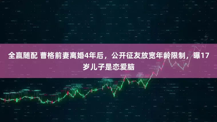 全赢随配 曹格前妻离婚4年后,公开征友放宽年龄限制,曝17岁儿子是恋爱脑