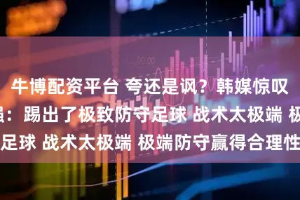 牛博配资平台 夸还是讽？韩媒惊叹U23国足进4强：踢出了极致防守足球 战术太极端 极端防守赢得合理性