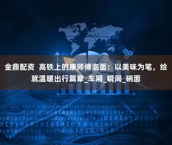 金鼎配资  高铁上的康师傅泡面：以美味为笔，绘就温暖出行篇章_车厢_瞬间_碗面