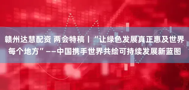 赣州达慧配资 两会特稿丨“让绿色发展真正惠及世界每个地方”——中国携手世界共绘可持续发展新蓝图