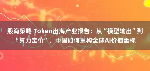 股海策略 Token出海产业报告:从“模型输出”到“算力定价”,中国如何重构全球AI价值坐标